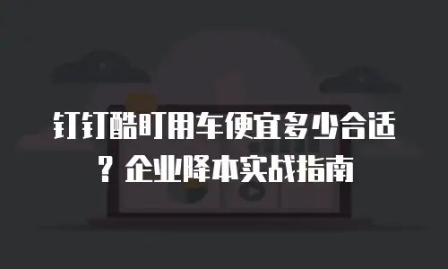 钉钉酷盯用车便宜多少合适？企业降本实战指南
