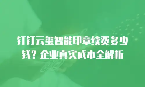 钉钉云玺智能印章续费多少钱？企业真实成本全解析