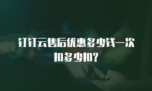 钉钉云售后优惠多少钱一次扣多少扣？