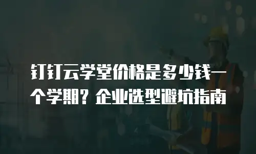 钉钉云学堂价格是多少钱一个学期？企业选型避坑指南