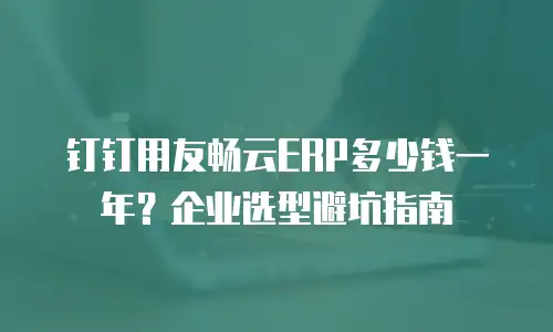 钉钉用友畅云ERP多少钱一年？企业选型避坑指南