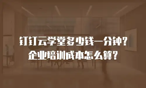 钉钉云学堂多少钱一分钟？企业培训成本怎么算？