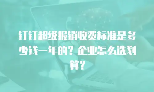 钉钉超级报销收费标准是多少钱一年的？企业怎么选划算？