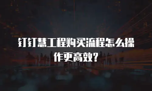 钉钉慧工程购买流程怎么操作更高效？