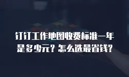 钉钉工作地图收费标准一年是多少元？怎么选最省钱？