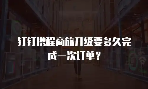钉钉携程商旅升级要多久完成一次订单？