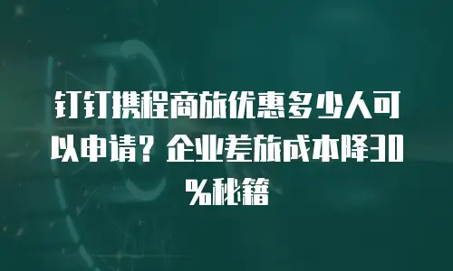 钉钉携程商旅优惠多少人可以申请？企业差旅成本降30%秘籍