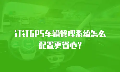 钉钉GPS车辆管理系统怎么配置更省心？