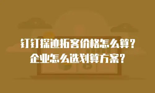 钉钉探迹拓客价格怎么算？企业怎么选划算方案？