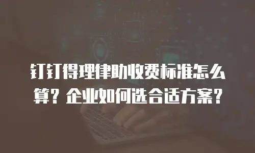 钉钉得理律助收费标准怎么算？企业如何选合适方案？