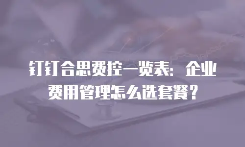 钉钉合思费控一览表：企业费用管理怎么选套餐？