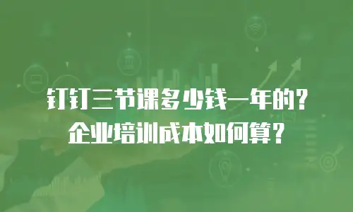 钉钉三节课多少钱一年的？企业培训成本如何算？