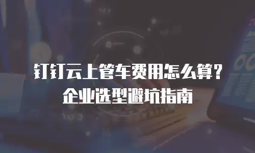 钉钉云上管车费用怎么算？企业选型避坑指南