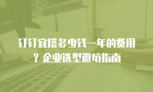 钉钉宜搭多少钱一年的费用？企业选型避坑指南