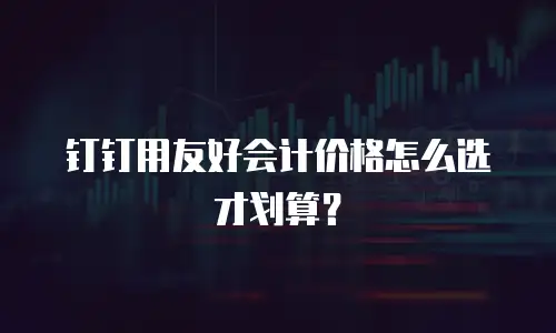 钉钉用友好会计价格怎么选才划算？