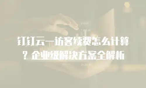 钉钉云一访客续费怎么计算？企业级解决方案全解析