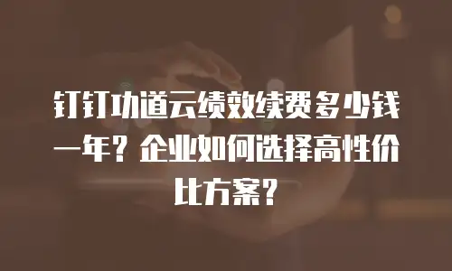 钉钉功道云绩效续费多少钱一年？企业如何选择高性价比方案？
