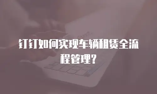 钉钉如何实现车辆租赁全流程管理？