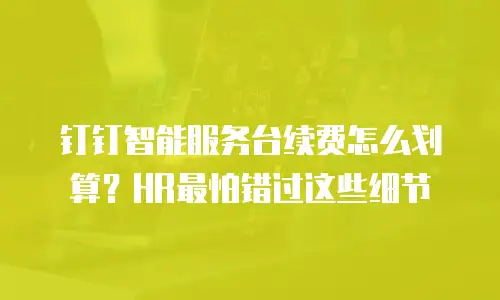 钉钉智能服务台续费怎么划算？HR最怕错过这些细节