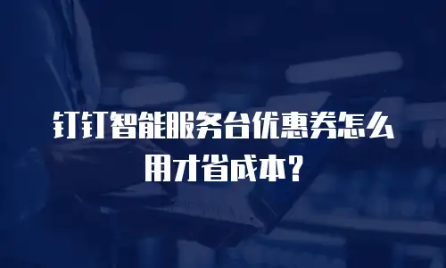 钉钉智能服务台优惠券怎么用才省成本？