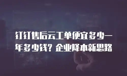 钉钉售后云工单便宜多少一年多少钱？企业降本新思路