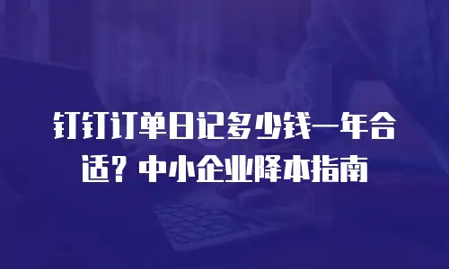 钉钉订单日记多少钱一年合适？中小企业降本指南