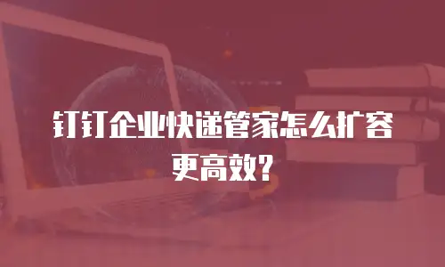 钉钉企业快递管家怎么扩容更高效？