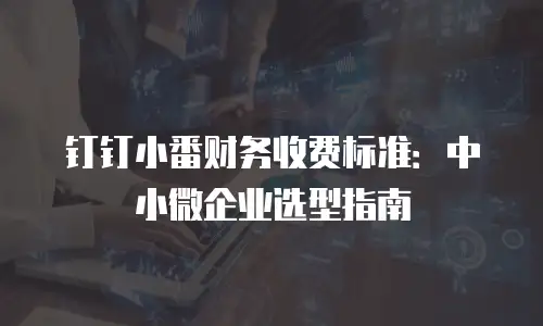 钉钉小番财务收费标准：中小微企业选型指南