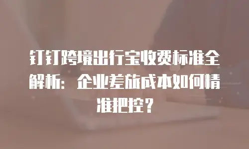 钉钉跨境出行宝收费标准全解析：企业差旅成本如何精准把控？