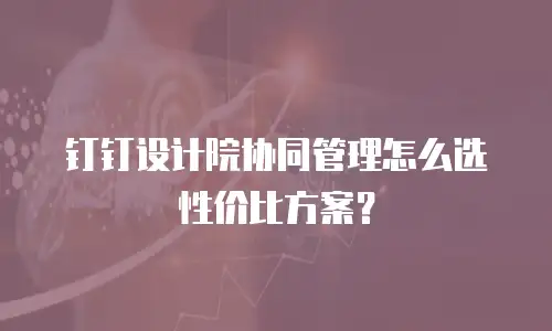 钉钉设计院协同管理怎么选性价比方案？