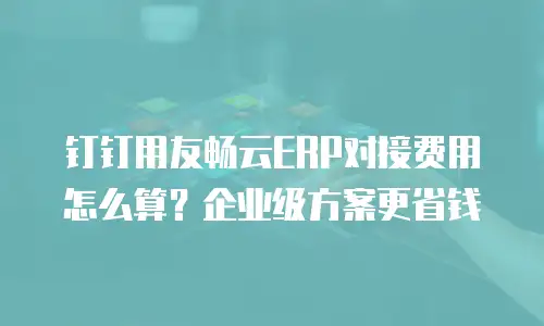 钉钉用友畅云ERP对接费用怎么算？企业级方案更省钱