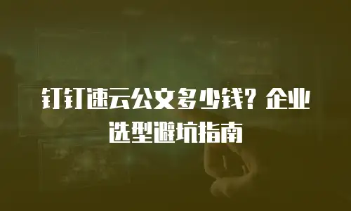 钉钉速云公文多少钱？企业选型避坑指南