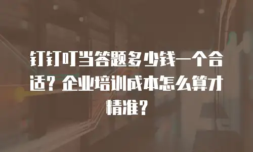 钉钉叮当答题多少钱一个合适？企业培训成本怎么算才精准？