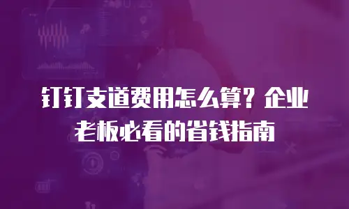 钉钉支道费用怎么算？企业老板必看的省钱指南