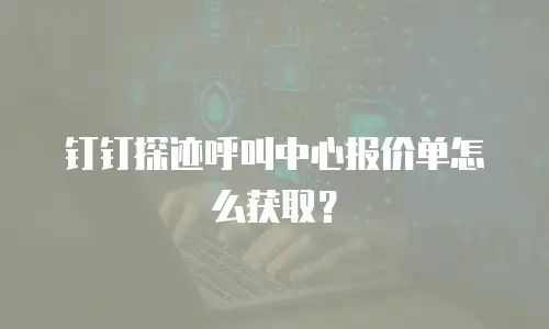 钉钉探迹呼叫中心报价单怎么获取？