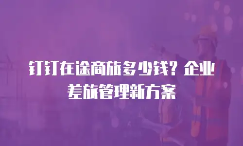 钉钉在途商旅多少钱？企业差旅管理新方案