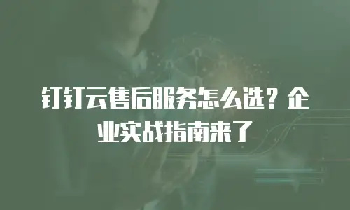 钉钉云售后服务怎么选？企业实战指南来了