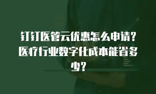 钉钉医管云优惠怎么申请？医疗行业数字化成本能省多少？