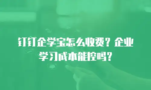 钉钉企学宝怎么收费？企业学习成本能控吗？