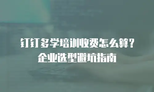 钉钉多学培训收费怎么算？企业选型避坑指南