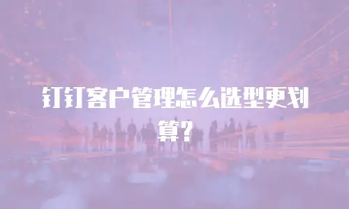 钉钉客户管理怎么选型更划算？