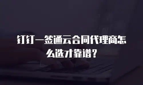 钉钉一签通云合同代理商怎么选才靠谱？
