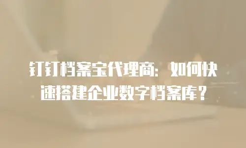 钉钉档案宝代理商：如何快速搭建企业数字档案库？