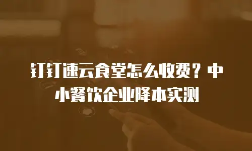 钉钉速云食堂怎么收费？中小餐饮企业降本实测