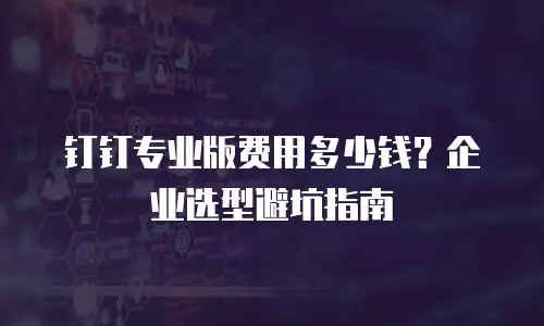 钉钉专业版费用多少钱？企业选型避坑指南