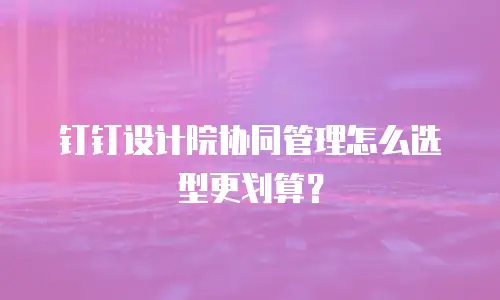 钉钉设计院协同管理怎么选型更划算？