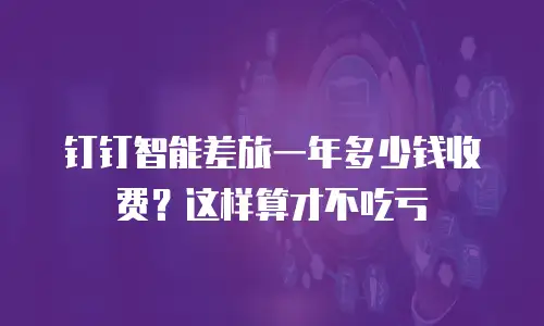钉钉智能差旅一年多少钱收费？这样算才不吃亏