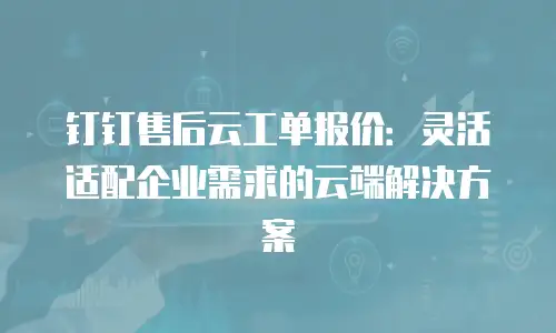 钉钉售后云工单报价：灵活适配企业需求的云端解决方案