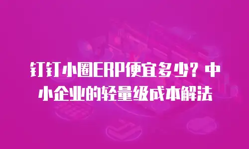 钉钉小圈ERP便宜多少？中小企业的轻量级成本解法