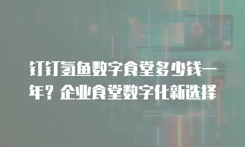 钉钉氢鱼数字食堂多少钱一年？企业食堂数字化新选择